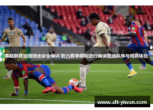 英超联赛加强球迷安全培训 助力赛事顺利进行确保现场秩序与观赛体验 英超联赛加强球迷安全培训 助力赛事顺利进行确保现场秩序与观赛体验