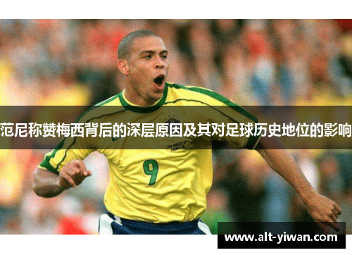 范尼称赞梅西背后的深层原因及其对足球历史地位的影响