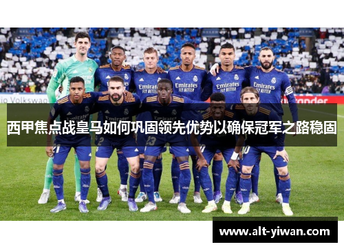 西甲焦点战皇马如何巩固领先优势以确保冠军之路稳固