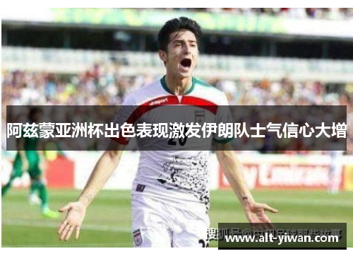阿兹蒙亚洲杯出色表现激发伊朗队士气信心大增