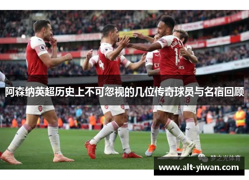 阿森纳英超历史上不可忽视的几位传奇球员与名宿回顾