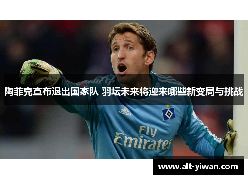 陶菲克宣布退出国家队 羽坛未来将迎来哪些新变局与挑战