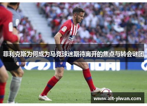 菲利克斯为何成为马竞球迷期待离开的焦点与转会谜团