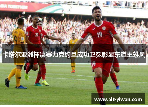 卡塔尔亚洲杯决赛力克约旦成功卫冕彰显东道主雄风 卡塔尔亚洲杯决赛力克约旦成功卫冕彰显东道主雄风