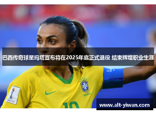 巴西传奇球星玛塔宣布将在2025年底正式退役 结束辉煌职业生涯