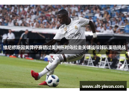 维尼修斯因黄牌停赛错过美洲杯对乌拉圭关键战役球队面临挑战