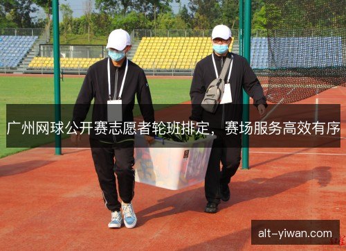 广州网球公开赛志愿者轮班排定，赛场服务高效有序